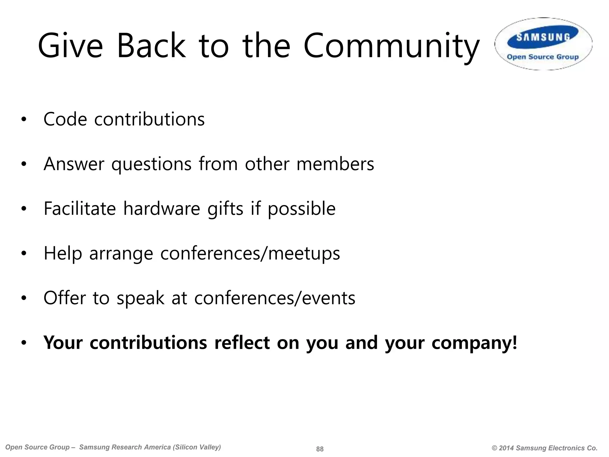 88 © 2014 Samsung Electronics Co.Open Source Group – Samsung Research America (Silicon Valley)
Give Back to the Community
• Code contributions
• Answer questions from other members
• Facilitate hardware gifts if possible
• Help arrange conferences/meetups
• Offer to speak at conferences/events
• Your contributions reflect on you and your company!
 