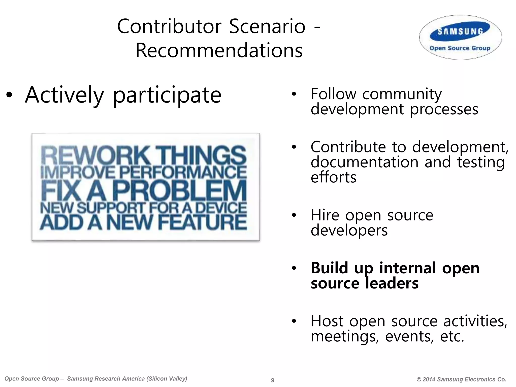 9 © 2014 Samsung Electronics Co.Open Source Group – Samsung Research America (Silicon Valley)
Contributor Scenario -
Recommendations
• Actively participate • Follow community
development processes
• Contribute to development,
documentation and testing
efforts
• Hire open source
developers
• Build up internal open
source leaders
• Host open source activities,
meetings, events, etc.
 