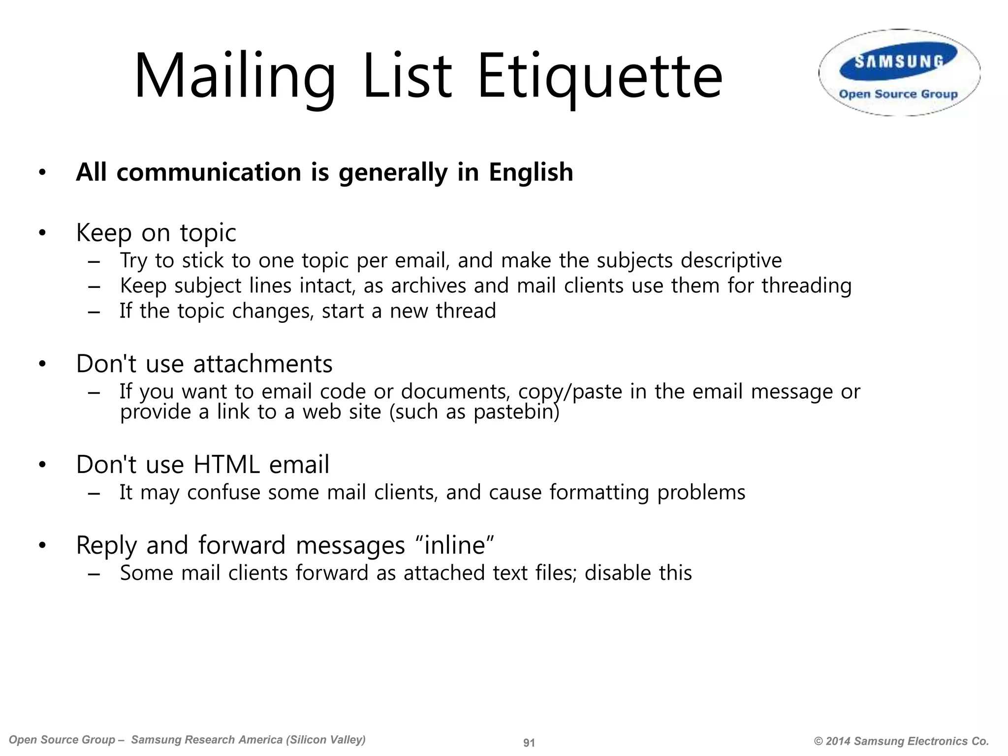 91 © 2014 Samsung Electronics Co.Open Source Group – Samsung Research America (Silicon Valley)
Mailing List Etiquette
• All communication is generally in English
• Keep on topic
– Try to stick to one topic per email, and make the subjects descriptive
– Keep subject lines intact, as archives and mail clients use them for threading
– If the topic changes, start a new thread
• Don't use attachments
– If you want to email code or documents, copy/paste in the email message or
provide a link to a web site (such as pastebin)
• Don't use HTML email
– It may confuse some mail clients, and cause formatting problems
• Reply and forward messages “inline”
– Some mail clients forward as attached text files; disable this
 