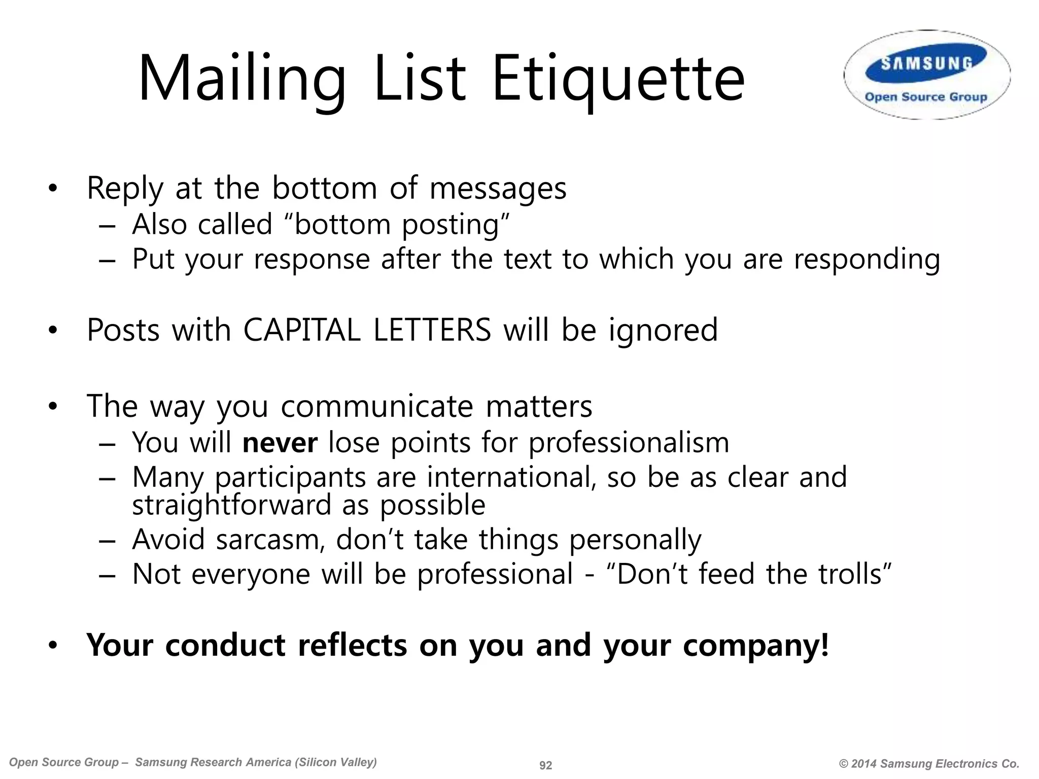 92 © 2014 Samsung Electronics Co.Open Source Group – Samsung Research America (Silicon Valley)
Mailing List Etiquette
• Reply at the bottom of messages
– Also called “bottom posting”
– Put your response after the text to which you are responding
• Posts with CAPITAL LETTERS will be ignored
• The way you communicate matters
– You will never lose points for professionalism
– Many participants are international, so be as clear and
straightforward as possible
– Avoid sarcasm, don’t take things personally
– Not everyone will be professional - “Don’t feed the trolls”
• Your conduct reflects on you and your company!
 