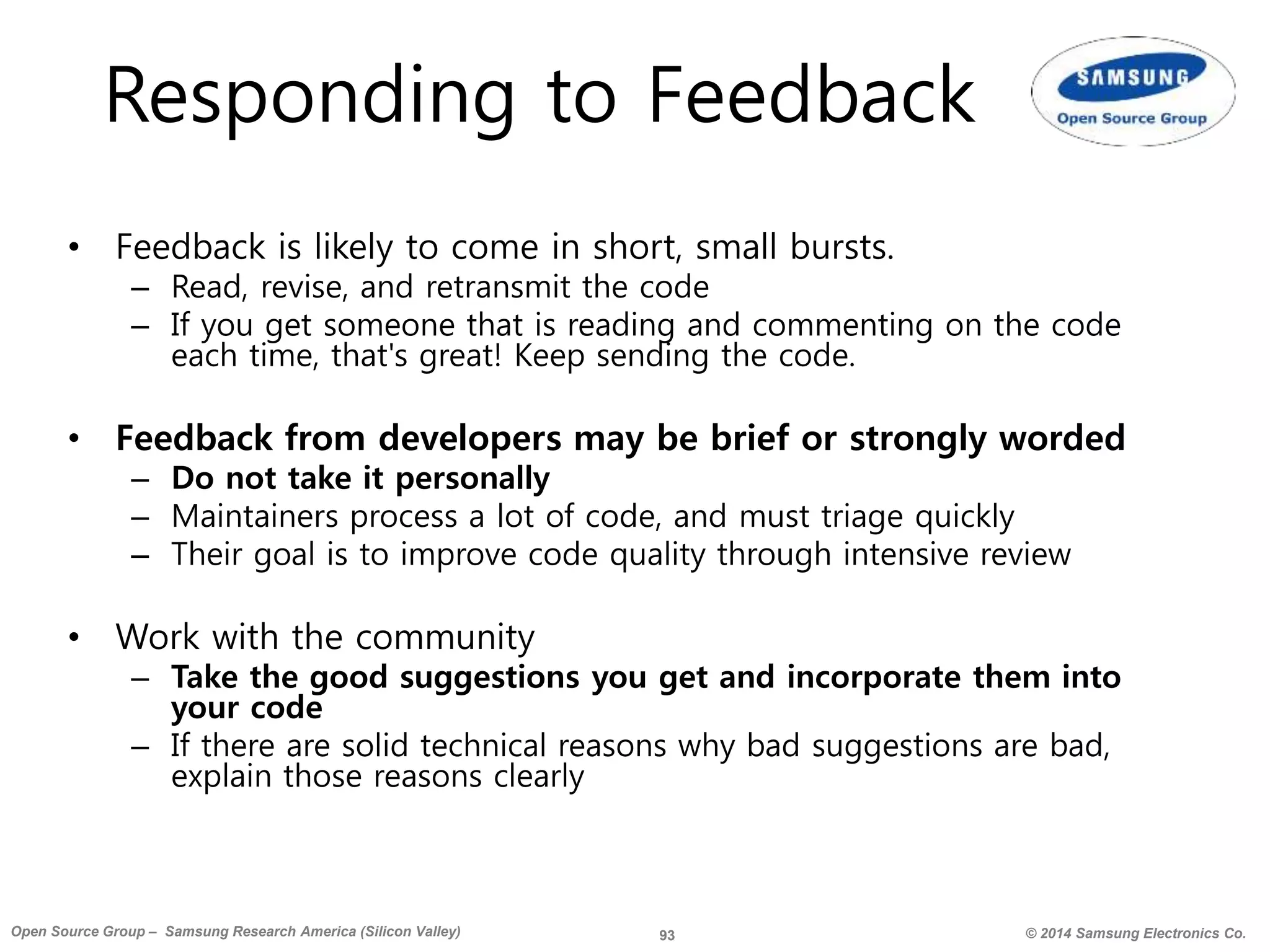 93 © 2014 Samsung Electronics Co.Open Source Group – Samsung Research America (Silicon Valley)
Responding to Feedback
• Feedback is likely to come in short, small bursts.
– Read, revise, and retransmit the code
– If you get someone that is reading and commenting on the code
each time, that's great! Keep sending the code.
• Feedback from developers may be brief or strongly worded
– Do not take it personally
– Maintainers process a lot of code, and must triage quickly
– Their goal is to improve code quality through intensive review
• Work with the community
– Take the good suggestions you get and incorporate them into
your code
– If there are solid technical reasons why bad suggestions are bad,
explain those reasons clearly
 