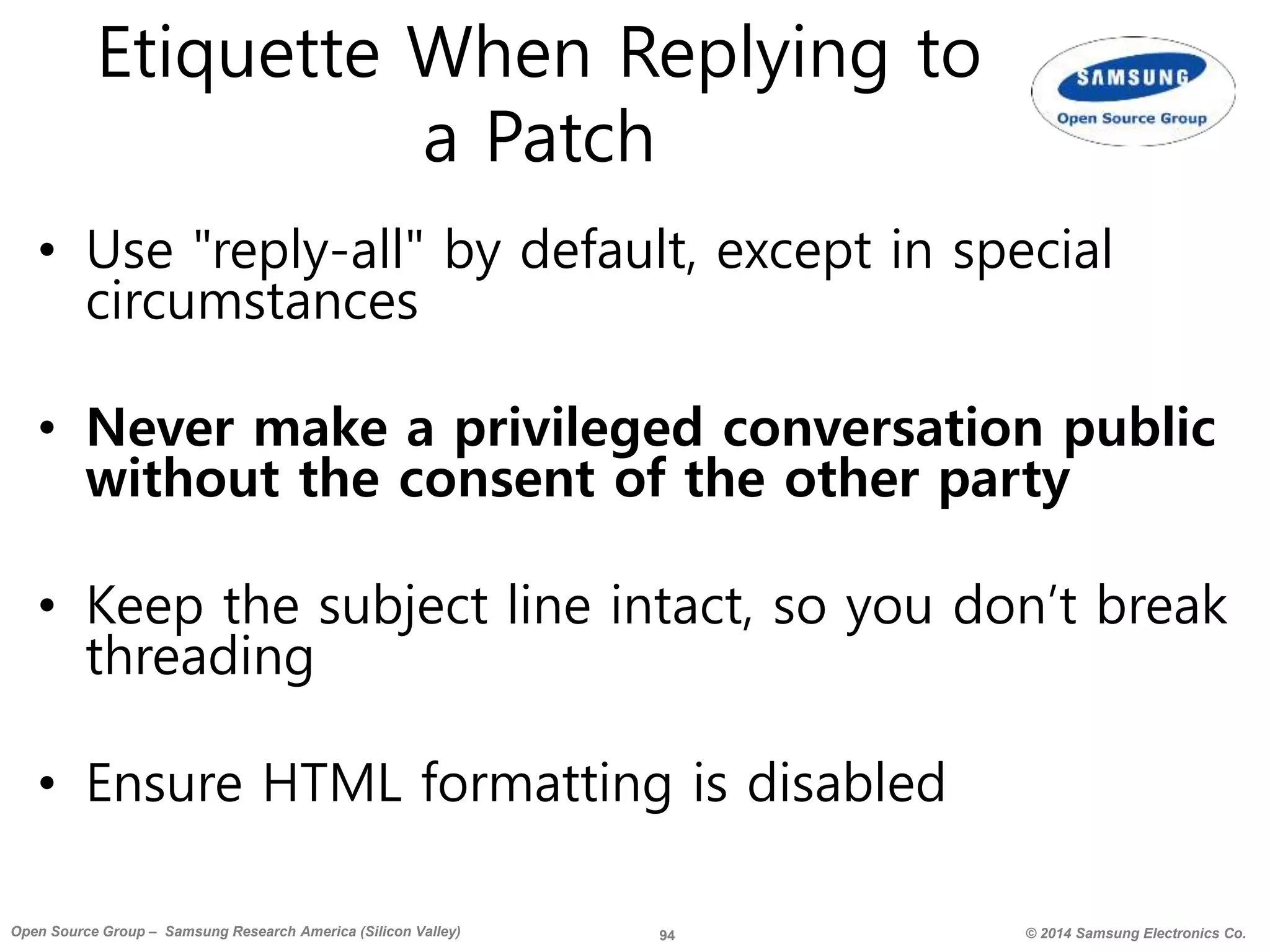 94 © 2014 Samsung Electronics Co.Open Source Group – Samsung Research America (Silicon Valley)
Etiquette When Replying to
a Patch
• Use "reply-all" by default, except in special
circumstances
• Never make a privileged conversation public
without the consent of the other party
• Keep the subject line intact, so you don’t break
threading
• Ensure HTML formatting is disabled
 