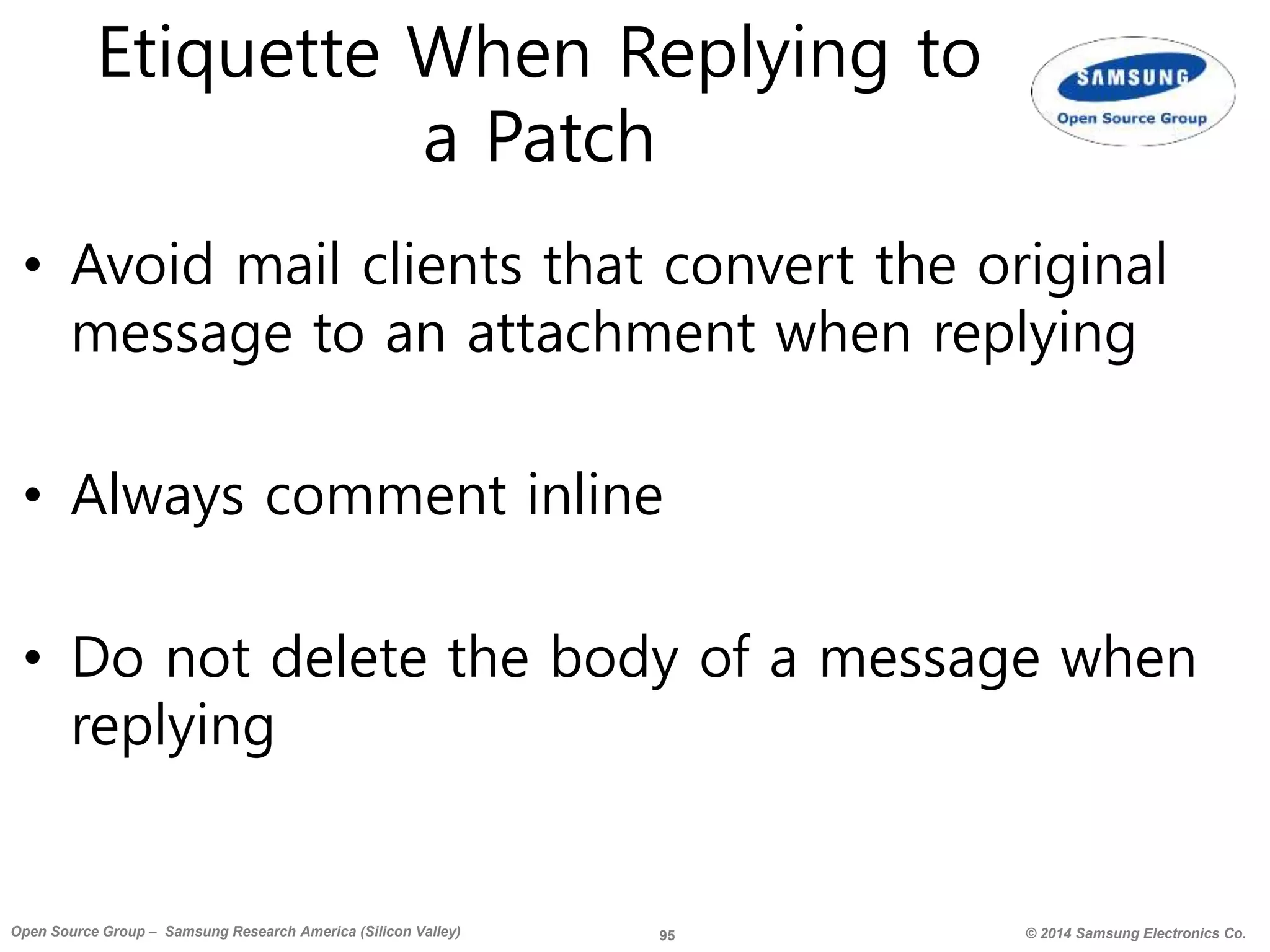 95 © 2014 Samsung Electronics Co.Open Source Group – Samsung Research America (Silicon Valley)
Etiquette When Replying to
a Patch
• Avoid mail clients that convert the original
message to an attachment when replying
• Always comment inline
• Do not delete the body of a message when
replying
 