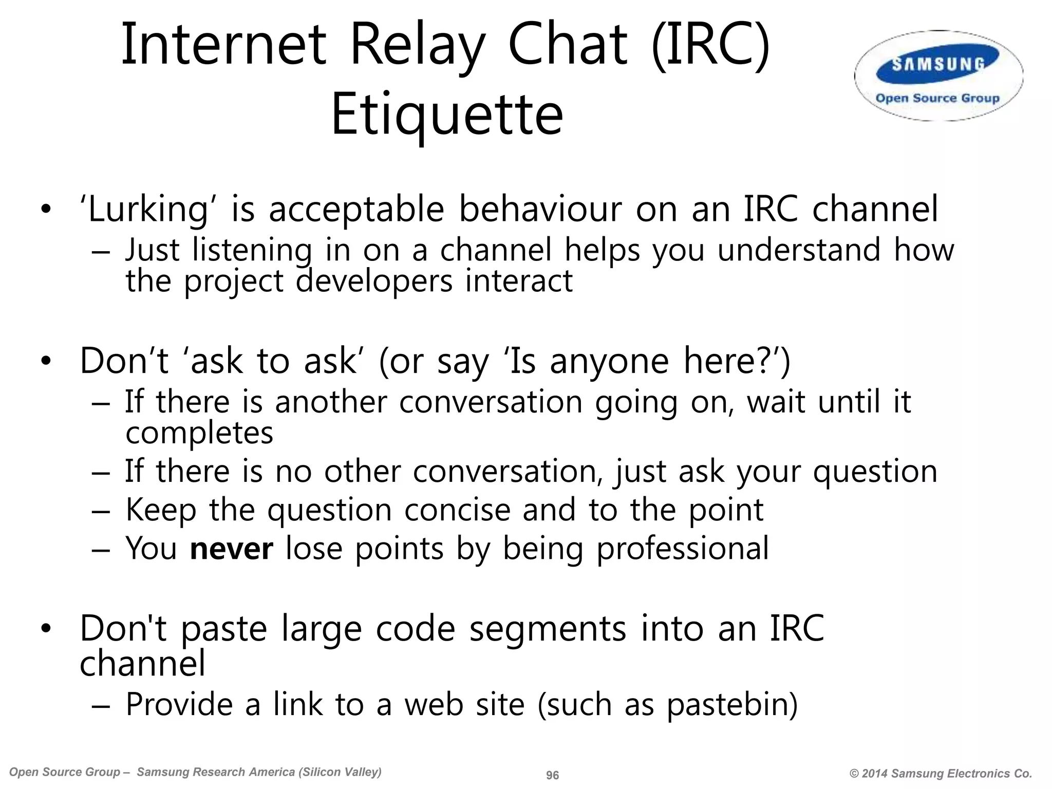 96 © 2014 Samsung Electronics Co.Open Source Group – Samsung Research America (Silicon Valley)
Internet Relay Chat (IRC)
Etiquette
• ‘Lurking’ is acceptable behaviour on an IRC channel
– Just listening in on a channel helps you understand how
the project developers interact
• Don’t ‘ask to ask’ (or say ‘Is anyone here?’)
– If there is another conversation going on, wait until it
completes
– If there is no other conversation, just ask your question
– Keep the question concise and to the point
– You never lose points by being professional
• Don't paste large code segments into an IRC
channel
– Provide a link to a web site (such as pastebin)
 