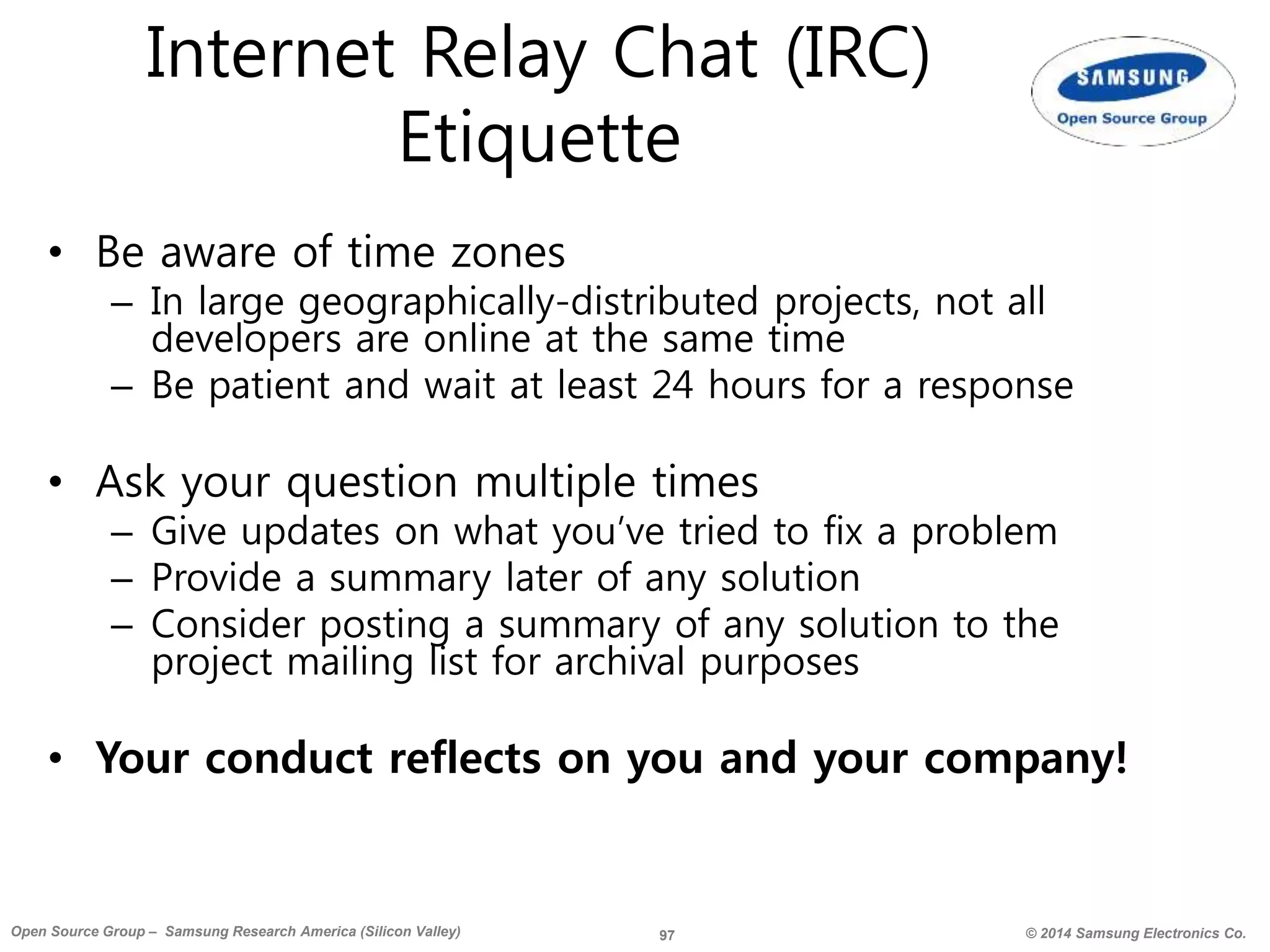 97 © 2014 Samsung Electronics Co.Open Source Group – Samsung Research America (Silicon Valley)
Internet Relay Chat (IRC)
Etiquette
• Be aware of time zones
– In large geographically-distributed projects, not all
developers are online at the same time
– Be patient and wait at least 24 hours for a response
• Ask your question multiple times
– Give updates on what you’ve tried to fix a problem
– Provide a summary later of any solution
– Consider posting a summary of any solution to the
project mailing list for archival purposes
• Your conduct reflects on you and your company!
 