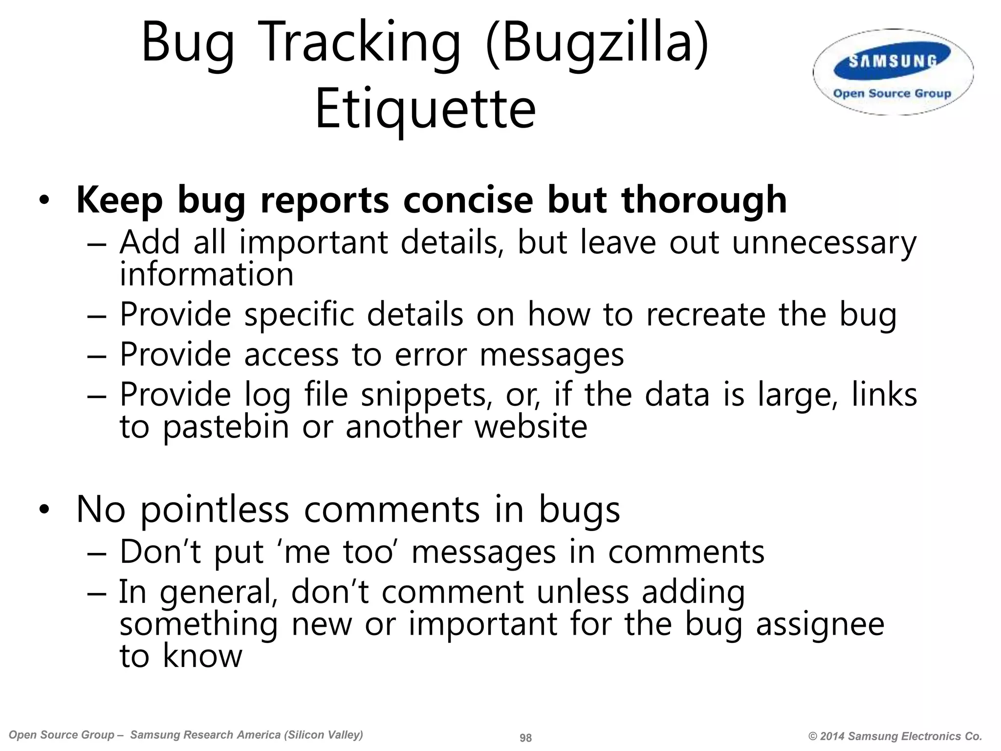 98 © 2014 Samsung Electronics Co.Open Source Group – Samsung Research America (Silicon Valley)
Bug Tracking (Bugzilla)
Etiquette
• Keep bug reports concise but thorough
– Add all important details, but leave out unnecessary
information
– Provide specific details on how to recreate the bug
– Provide access to error messages
– Provide log file snippets, or, if the data is large, links
to pastebin or another website
• No pointless comments in bugs
– Don’t put ‘me too’ messages in comments
– In general, don’t comment unless adding
something new or important for the bug assignee
to know
 