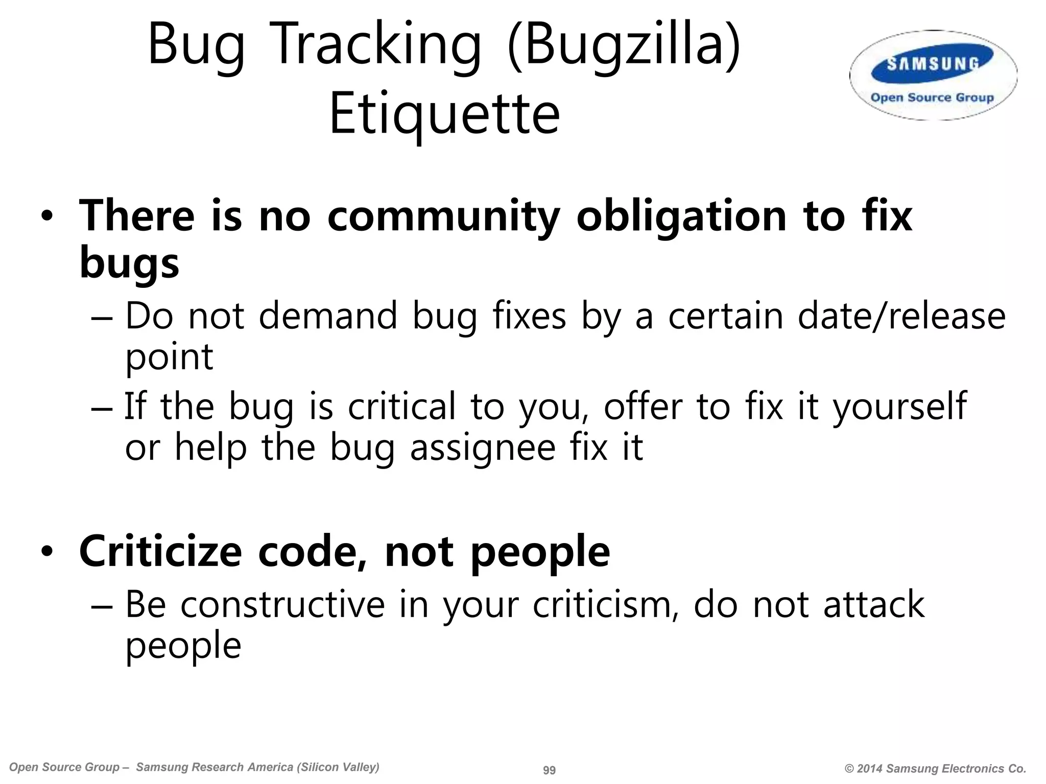 99 © 2014 Samsung Electronics Co.Open Source Group – Samsung Research America (Silicon Valley)
Bug Tracking (Bugzilla)
Etiquette
• There is no community obligation to fix
bugs
– Do not demand bug fixes by a certain date/release
point
– If the bug is critical to you, offer to fix it yourself
or help the bug assignee fix it
• Criticize code, not people
– Be constructive in your criticism, do not attack
people
 