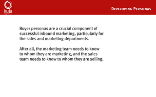 Buyer Persona Development Template
Developing detailed buyer personas is a crucial step towards creating a successful
inbound marketing strategy. After all, the marketing team needs to know exactly whom
they are marketing to, and the sales team needs to know exactly whom they are selling to.
These 34 questions will help you create detailed buyer personas that will serve as your
go-to reference point for your entire inbound marketing strategy.
A few things to keep in mind:
•	 Most organizations have at least 3-5 primary buyer personas
•	 Buyer personas are never completely finished – your buyer personas documents
should be update frequently as your understanding of your personas evolves
•	 The more points of view that you can include in your buyer persona research the
better – try and get input and feedback from at least one person in each customer
facing department of your organization
 