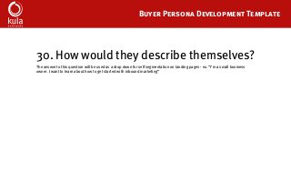 Buyer Persona Development Template
30. How would they describe themselves?
The answer to this question will be used as a drop down for self segmentation on landing pages - ex. “I’m a small business
owner. I want to learn about how to get started with inbound marketing”
 