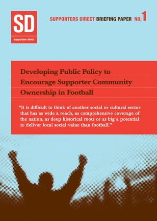 Developing Public Policy to Encourage Supporter Community Ownership in Football	 1
Supporters Direct BRIEFING Paper No.1
Developing Public Policy to
Encourage Supporter Community
Ownership in Football
“It is difficult to think of another social or cultural sector
that has as wide a reach, as comprehensive coverage of
the nation, as deep historical roots or as big a potential
to deliver local social value than football.”
 