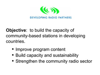 Improve program content Build capacity and sustainability Strengthen the community radio sector Objective :  to build the capacity of community-based stations in developing countries. 