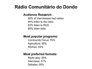 Audience Research: 80% of interviewees had radios 94% listen to the radio 83% listen to RCD 80% listen daily Most popular programs:   Community Focus: 70% Agriculture: 58% Women: 53% Most preferred formats: Radio play: 59% Interviews: 51% Debates: 50% R á dio Comunit á rio do Dondo 