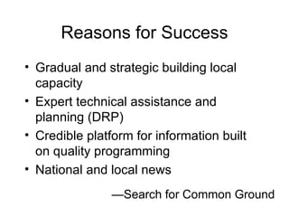 Reasons for Success Gradual and strategic building local capacity Expert technical assistance and planning (DRP) Credible platform for information built  on quality programming National and local news — Search for Common Ground 
