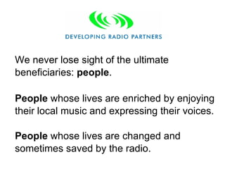 We never lose sight of the ultimate beneficiaries:  people .  People  whose lives are enriched by enjoying their local music and expressing their voices.  People  whose lives are changed and sometimes saved by the radio. 