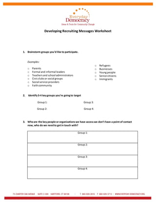 Developing Recruiting Messages Worksheet
1. Brainstorm groups you’d like to participate.
Examples:
o Parents
o Formal and informal leaders
o Teachersand school administrators
o Civicclubsor social groups
o Social service providers
o Faithcommunity
2. Identify3-4 keygroups you’re goingto target
Group1: Group 3:
Group 2: Group 4:
3. Whoare the key people or organizationswe have access we don’t have a point of contact
now, who do we needto getin touch with?
Group 1:
Group 2:
Group 3:
Group 4:
o Refugees
o Businesses
o Young people
o Seniorcitizens
o Immigrants
 