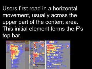 Users first read in a horizontal movement, usually across the upper part of the content area. This initial element forms the F's top bar.  