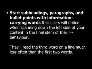 Start subheadings, paragraphs, and bullet points with information-carrying words  that users will notice when scanning down the left side of your content in the final stem of their F-behaviour.  They'll read the third word on a line much less often than the first two words.  