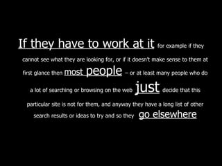 If they have to work at it   for example if they cannot see what they are looking for, or if it doesn’t make sense to them at first glance then  most   people   – or at least many people who do a lot of searching or browsing on the web   just   decide that this particular site is not for them, and anyway they have a long list of other search results or ideas to try and so they  go elsewhere 
