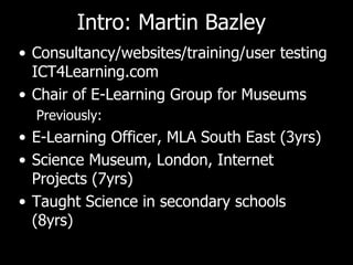 Intro: Martin Bazley Consultancy/websites/training/user testing ICT4Learning.com Chair of E-Learning Group for Museums Previously: E-Learning Officer, MLA South East (3yrs) Science Museum, London, Internet Projects (7yrs) Taught Science in secondary schools (8yrs) 