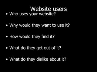 Website users Who uses your website?  Why would they want to use it?  How would they find it?  What do they get out of it?  What do they dislike about it?  