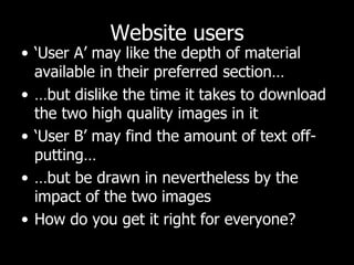 Website users ‘ User A’ may like the depth of material available in their preferred section… … but dislike the time it takes to download the two high quality images in it ‘ User B’ may find the amount of text off-putting… … but be drawn in nevertheless by the impact of the two images How do you get it right for everyone?  