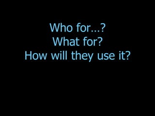 Who for…? What for? How will they use it? 