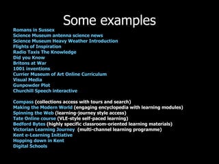 Some examples Romans in Sussex   Science Museum antenna science news  Science Museum Heavy Weather Introduction   Flights of Inspiration Radio Taxis The Knowledge   Did you Know Britons at War 1001 inventions Currier Museum of Art Online Curriculum Visual Media Gunpowder Plot Churchill Speech interactive Compass  (collections access with tours and search) Making the Modern World  (engaging encyclopedia with learning modules) Spinning the Web  (learning-journey style access) Tate Online course  (VLE-style self-paced learning) Bedford Bytes  (highly specific classroom-oriented learning materials) Victorian Learning Journey   (multi-channel learning programme) Kent e-Learning Initiative Hopping down in Kent   Digital Schools   