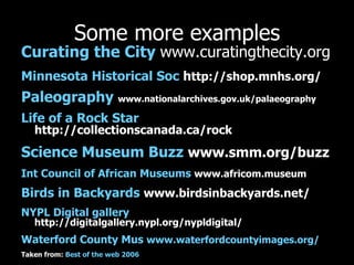 Some more examples Curating  the City   www.curatingthecity.org Minnesota Historical Soc  h ttp://shop.mnhs.org/ Paleography   www.nationalarchives.gov.uk/palaeography Life of a Rock Star   http://collectionscanada.ca/rock Science Museum Buzz   www.smm.org/buzz Int  Council of African Museums   www.africom.museum Birds in Backyards   www.birdsinbackyards.net/ NYPL Digital gallery   http://digitalgallery.nypl.org/nypldigital/ Waterford County  Mus   www.waterfordcountyimages.org/ Taken from:  Best of the web 2006 