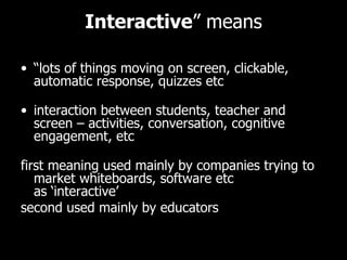Interactive ” means “ lots of things moving on screen, clickable, automatic response, quizzes etc interaction between students, teacher and screen – activities, conversation, cognitive engagement, etc first meaning used mainly by companies trying to market whiteboards, software etc as ‘interactive’ second used mainly by educators 
