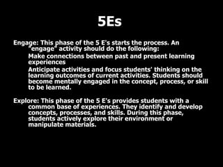 5Es  Engage: This phase of the 5 E's starts the process. An "engage" activity should do the following:  Make connections between past and present learning experiences  Anticipate activities and focus students' thinking on the learning outcomes of current activities. Students should become mentally engaged in the concept, process, or skill to be learned. Explore: This phase of the 5 E's provides students with a common base of experiences. They identify and develop concepts, processes, and skills. During this phase, students actively explore their environment or manipulate materials. 