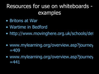 Resources for use on whiteboards - examples Britons at War Wartime in Bedford  http://www.movinghere.org.uk/schools/default.htm   www.mylearning.org/overview.asp?journeyid =409   www.mylearning.org/overview.asp?journeyid =441   