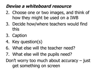 Devise a whiteboard resource Choose one or two images, and think of how they might be used on a IWB Decide how/where teachers would find this  3.  Caption 4.  Key question(s)  What else will the teacher need? What else will the pupils need? Don’t worry too much about accuracy – just get something on screen 