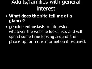 Adults/families with general interest What does the site tell me at a glance? genuine enthusiasts = interested whatever the website looks like, and will spend some time looking around it or phone up for more information if required.  