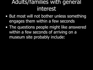Adults/families with general interest But most will not bother unless something engages them within a few seconds The questions people might like answered within a few seconds of arriving on a museum site probably include: 
