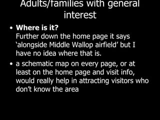 Adults/families with general interest Where is it?  Further down the home page it says ‘alongside Middle Wallop airfield’ but I have no idea where that is.  a schematic map on every page, or at least on the home page and visit info, would really help in attracting visitors who don’t know the area 