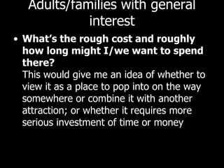 Adults/families with general interest What’s the rough cost and roughly how long might I/we want to spend there? This would give me an idea of whether to view it as a place to pop into on the way somewhere or combine it with another attraction; or whether it requires more serious investment of time or money 