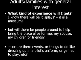 Adults/families with general interest What kind of experience will I get? I know there will be ‘displays’ – it is a museum!  but will there be people around to help bring the place alive for me, my spouse, my children or friends? – or are there events, or things to do like dressing up in a pilot’s uniform, or games to play, etc?  