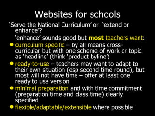 Websites for schools ‘ Serve the National Curriculum’ or  ‘extend or enhance’? ‘ enhance’ sounds good but   most  teachers want : curriculum specific  – by all means cross-curricular but with one scheme of work or topic as ‘headline’ (think ‘product byline’) ready-to-use  – teachers may want to adapt to their own situation (esp second time round), but most will not have time – offer at least one ready to use version minimal preparation  and with time commitment (preparation time and class time) clearly specified flexible/adaptable/extensible  where possible 