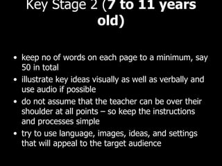 Key Stage 2 ( 7 to 11 years old) keep no of words on each page to a minimum, say 50 in total illustrate key ideas visually as well as verbally and use audio if possible do not assume that the teacher can be over their shoulder at all points – so keep the instructions and processes simple try to use language, images, ideas, and settings that will appeal to the target audience 