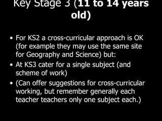 Key Stage 3  ( 11 to 14 years old) For KS2 a cross-curricular approach is OK (for example they may use the same site for Geography and Science) but: At KS3 cater for a single subject (and scheme of work) (Can offer suggestions for cross-curricular working, but remember generally each teacher teachers only one subject each.) 
