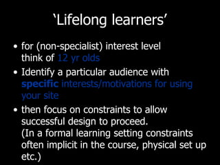 ‘ Lifelong learners’ for (non-specialist) interest level  think of  12 yr olds Identify a particular audience with  specific  interests/motivations for using your site then focus on constraints to allow successful design to proceed.  (In a formal learning setting constraints often implicit in the course, physical set up etc.) 