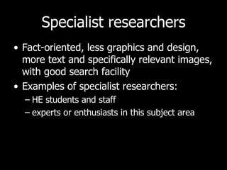 Specialist researchers Fact-oriented, less graphics and design, more text and specifically relevant images, with good search facility Examples of specialist researchers:  HE students and staff experts or enthusiasts in this subject area 