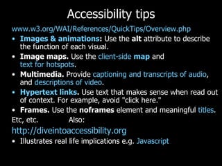 Accessibility tips www.w3.org/WAI/References/QuickTips/Overview.php   Images & animations :  Use the  alt  attribute to describe the function of each visual.  Image maps.  Use the  client-side  map  and  text for hotspots .  Multimedia.  Provide  captioning and transcripts of audio , and  descriptions of video .  Hypertext links .  Use text that makes sense when read out of context. For example, avoid "click here."  Frames.  Use the  noframes  element and meaningful  titles .  Etc, etc.  Also: http://diveintoaccessibility.org   Illustrates real life implications e.g.  Javascript 