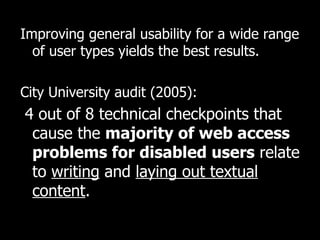 Improving general usability for a wide range of user types yields the best results.  City University audit (2005): 4 out of 8 technical checkpoints that cause the  majority of web access problems for disabled users  relate to  writing  and  laying out textual content .   