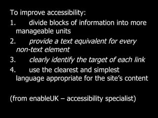 To improve accessibility: 1.  divide blocks of information into more manageable units 2.  provide a text equivalent for every non-text element 3.  clearly identify the target of each link 4.  use the clearest and simplest language appropriate for the site’s content (from enableUK – accessibility specialist) 