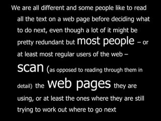 We are all different and some people like to read all the text on a web page before deciding what to do next, even though a lot of it might be pretty redundant but  most   people   – or at least most regular users of the web –   scan  ( as opposed to reading through them in detail)   the   web pages   they are using, or at least the ones where they are still trying to work out where to go next 