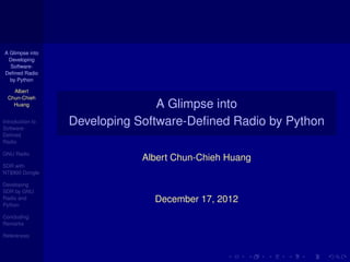 A Glimpse into
 Developing
  Software-
Deﬁned Radio
  by Python

    Albert
  Chun-Chieh
    Huang                        A Glimpse into
Introduction to
Software-
                  Developing Software-Deﬁned Radio by Python
Deﬁned
Radio

GNU Radio
                              Albert Chun-Chieh Huang
SDR with
NT$900 Dongle

Developing
SDR by GNU
Radio and
Python
                                December 17, 2012
Concluding
Remarks

References
 