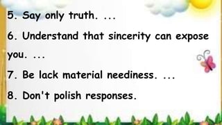 5. Say only truth. ...
6. Understand that sincerity can expose
you. ...
7. Be lack material neediness. ...
8. Don't polish responses.
 