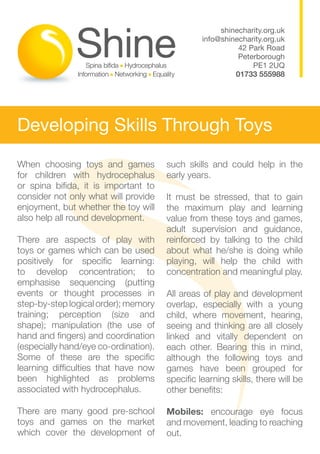 shinecharity.org.uk
                                                 info@shinecharity.org.uk
                                                           42 Park Road
                                                           Peterborough
                                                               PE1 2UQ
                                                          01733 555988




Developing Skills Through Toys
When choosing toys and games           such skills and could help in the
for children with hydrocephalus        early years.
or spina bifida, it is important to
consider not only what will provide    It must be stressed, that to gain
enjoyment, but whether the toy will    the maximum play and learning
also help all round development.       value from these toys and games,
                                       adult supervision and guidance,
There are aspects of play with         reinforced by talking to the child
toys or games which can be used        about what he/she is doing while
positively for specific learning:      playing, will help the child with
to develop concentration; to           concentration and meaningful play.
emphasise sequencing (putting
events or thought processes in         All areas of play and development
step-by-step logical order); memory    overlap, especially with a young
training; perception (size and         child, where movement, hearing,
shape); manipulation (the use of       seeing and thinking are all closely
hand and fingers) and coordination     linked and vitally dependent on
(especially hand/eye co-ordination).   each other. Bearing this in mind,
Some of these are the specific         although the following toys and
learning difficulties that have now    games have been grouped for
been highlighted as problems           specific learning skills, there will be
associated with hydrocephalus.         other benefits:

There are many good pre-school         Mobiles: encourage eye focus
toys and games on the market           and movement, leading to reaching
which cover the development of         out.
 