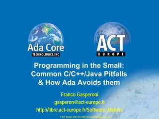 Programming in the Small:
Common C/C++/Java Pitfalls
  & How Ada Avoids them
               Franco Gasperoni
            gasperon@act-europe.fr
 http://libre.act-europe.fr/Software_Matters
            © ACT Europe under the GNU Free Documentation License